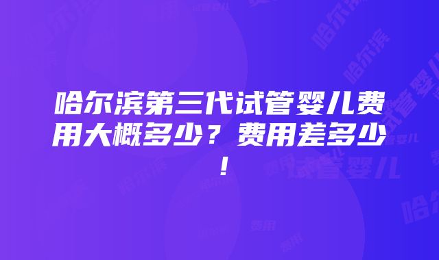 哈尔滨第三代试管婴儿费用大概多少？费用差多少！