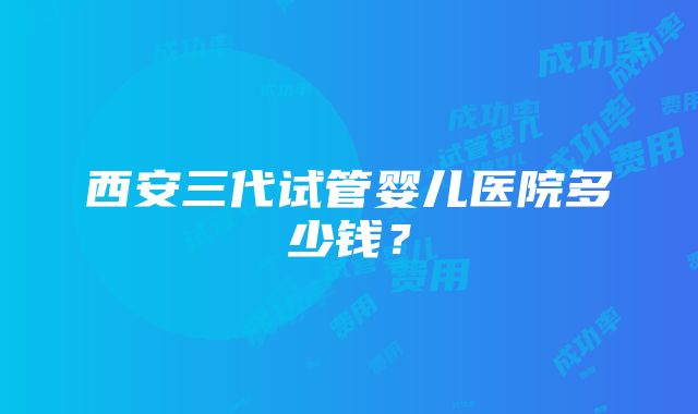 西安三代试管婴儿医院多少钱？