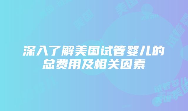 深入了解美国试管婴儿的总费用及相关因素