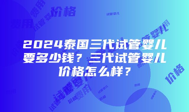 2024泰国三代试管婴儿要多少钱？三代试管婴儿价格怎么样？