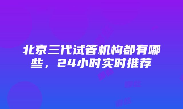 北京三代试管机构都有哪些，24小时实时推荐