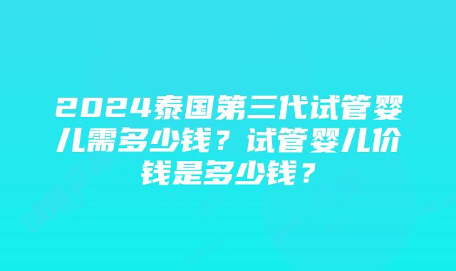 2024泰国第三代试管婴儿需多少钱？试管婴儿价钱是多少钱？