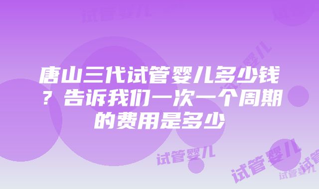 唐山三代试管婴儿多少钱？告诉我们一次一个周期的费用是多少