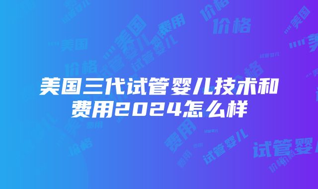 美国三代试管婴儿技术和费用2024怎么样