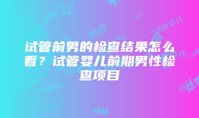 试管前男的检查结果怎么看？试管婴儿前期男性检查项目