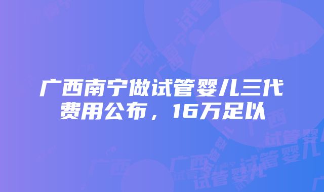 广西南宁做试管婴儿三代费用公布，16万足以