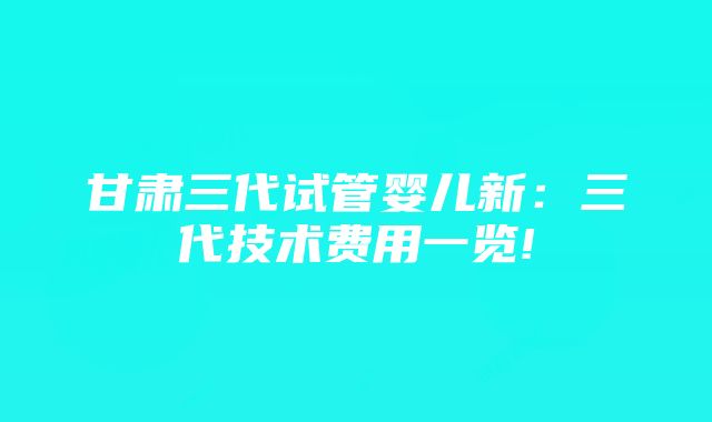 甘肃三代试管婴儿新：三代技术费用一览!