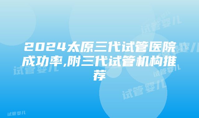 2024太原三代试管医院成功率,附三代试管机构推荐