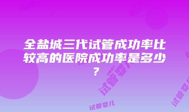 全盐城三代试管成功率比较高的医院成功率是多少？