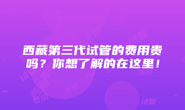 西藏第三代试管的费用贵吗？你想了解的在这里！