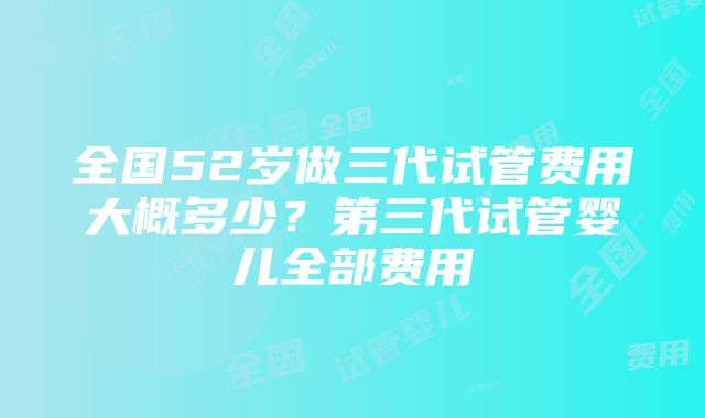 全国52岁做三代试管费用大概多少？第三代试管婴儿全部费用