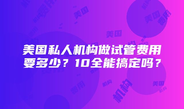 美国私人机构做试管费用要多少？10全能搞定吗？