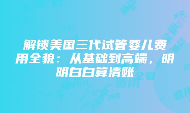 解锁美国三代试管婴儿费用全貌：从基础到高端，明明白白算清账