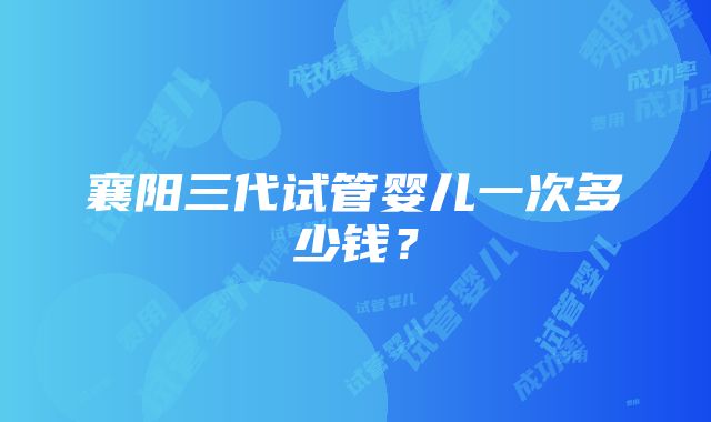 襄阳三代试管婴儿一次多少钱？