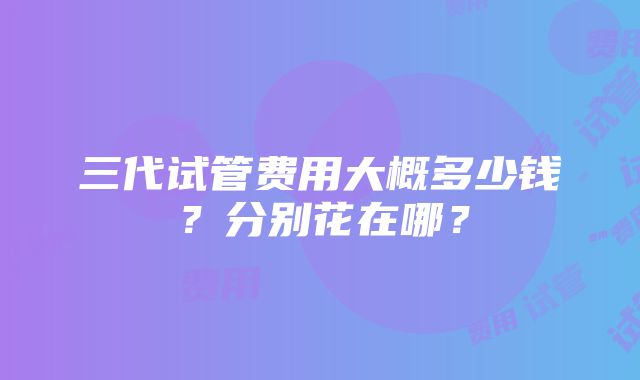 三代试管费用大概多少钱？分别花在哪？