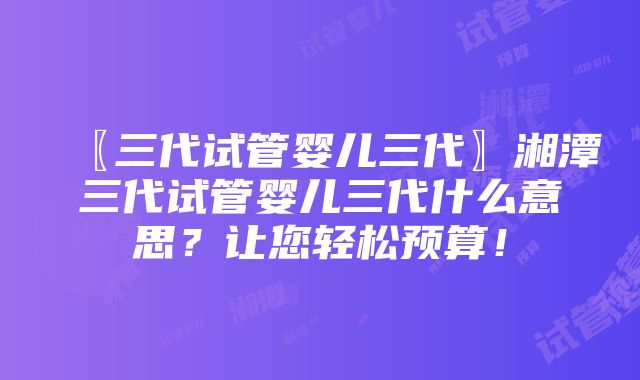 〖三代试管婴儿三代〗湘潭三代试管婴儿三代什么意思？让您轻松预算！