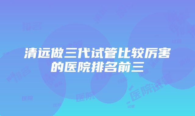 清远做三代试管比较厉害的医院排名前三