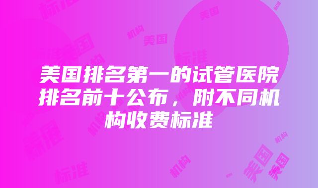 美国排名第一的试管医院排名前十公布，附不同机构收费标准