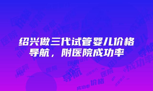 绍兴做三代试管婴儿价格导航，附医院成功率