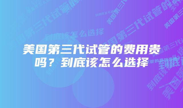 美国第三代试管的费用贵吗？到底该怎么选择