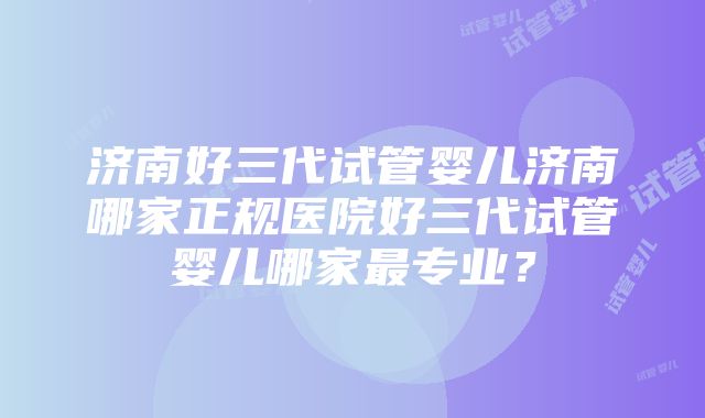 济南好三代试管婴儿济南哪家正规医院好三代试管婴儿哪家最专业？