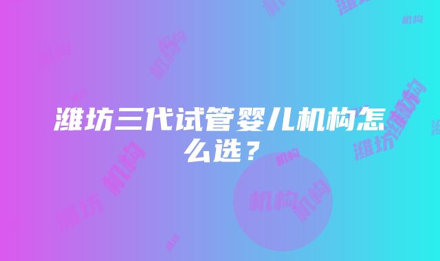 潍坊三代试管婴儿机构怎么选？