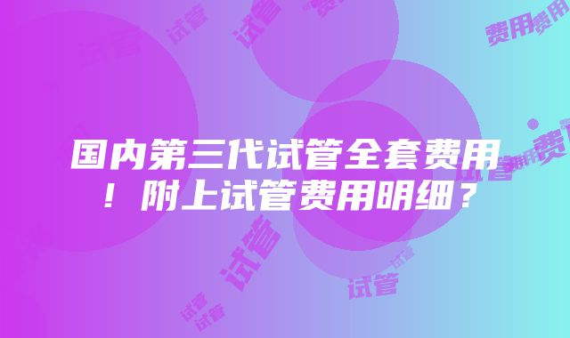 国内第三代试管全套费用！附上试管费用明细？