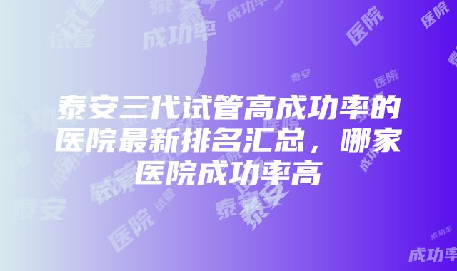 泰安三代试管高成功率的医院最新排名汇总，哪家医院成功率高