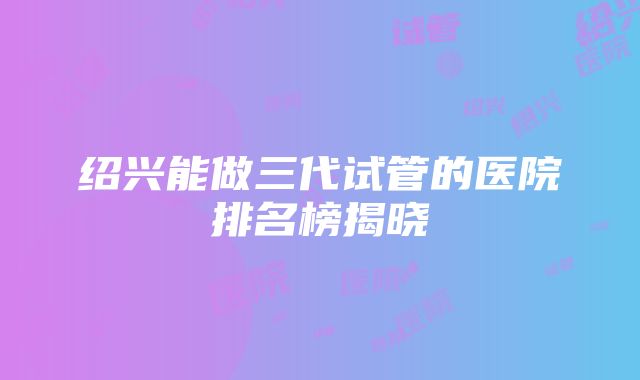 绍兴能做三代试管的医院排名榜揭晓