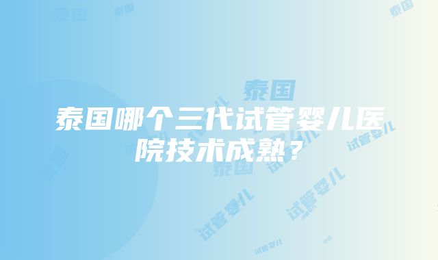 泰国哪个三代试管婴儿医院技术成熟？