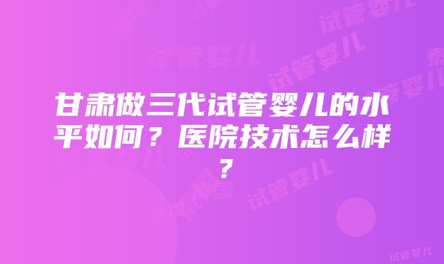 甘肃做三代试管婴儿的水平如何？医院技术怎么样？