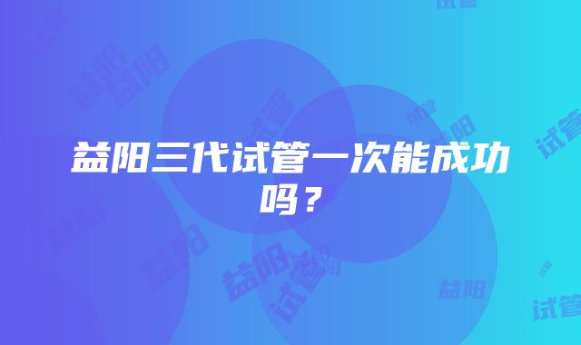 益阳三代试管一次能成功吗？