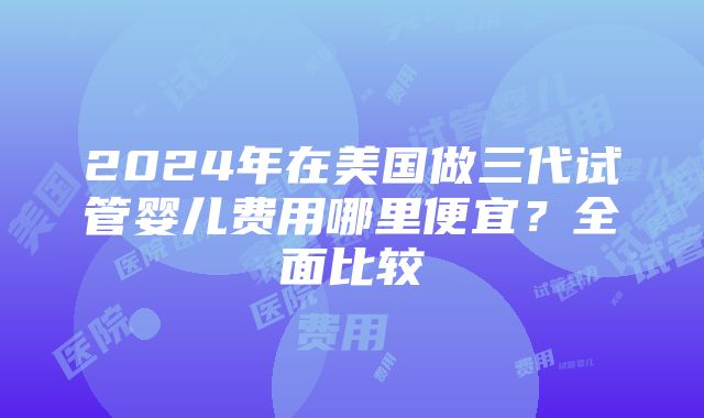 2024年在美国做三代试管婴儿费用哪里便宜？全面比较