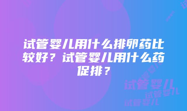 试管婴儿用什么排卵药比较好？试管婴儿用什么药促排？