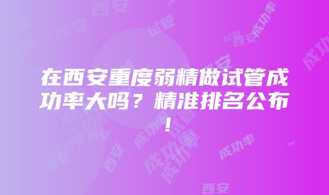 在西安重度弱精做试管成功率大吗？精准排名公布！