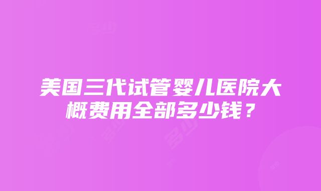 美国三代试管婴儿医院大概费用全部多少钱？