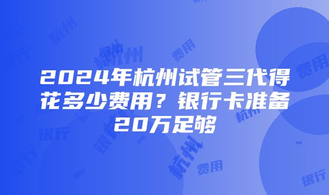 2024年杭州试管三代得花多少费用？银行卡准备20万足够