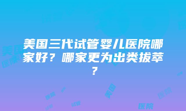 美国三代试管婴儿医院哪家好？哪家更为出类拔萃？