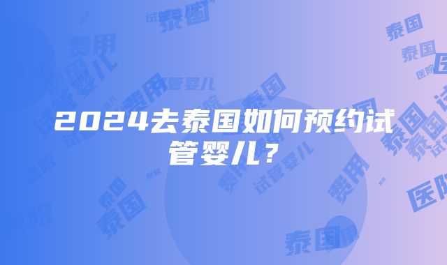 2024去泰国如何预约试管婴儿？