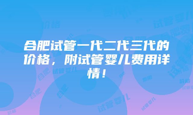 合肥试管一代二代三代的价格，附试管婴儿费用详情！