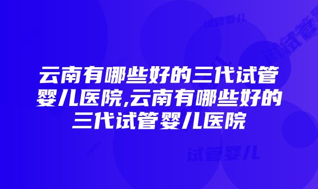 云南有哪些好的三代试管婴儿医院,云南有哪些好的三代试管婴儿医院