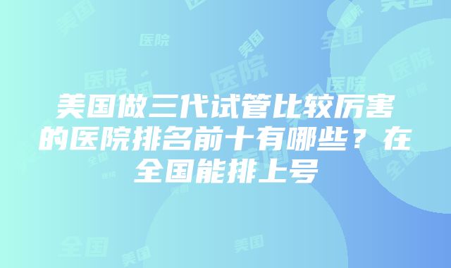 美国做三代试管比较厉害的医院排名前十有哪些？在全国能排上号