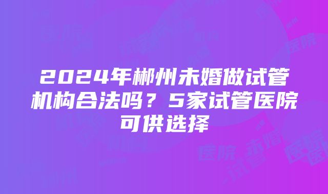 2024年郴州未婚做试管机构合法吗？5家试管医院可供选择