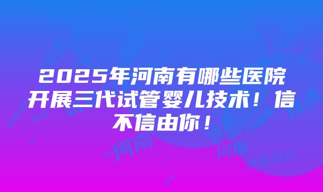 2025年河南有哪些医院开展三代试管婴儿技术！信不信由你！