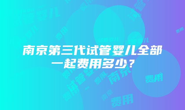 南京第三代试管婴儿全部一起费用多少？