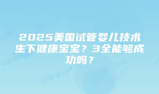 2025美国试管婴儿技术生下健康宝宝？3全能够成功吗？