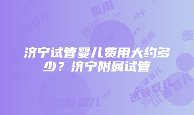 济宁试管婴儿费用大约多少？济宁附属试管