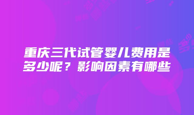 重庆三代试管婴儿费用是多少呢？影响因素有哪些