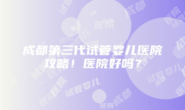 成都第三代试管婴儿医院攻略！医院好吗？