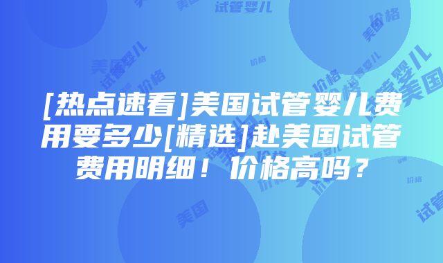 [热点速看]美国试管婴儿费用要多少[精选]赴美国试管费用明细！价格高吗？